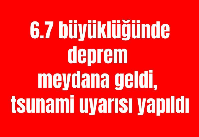6.7 büyüklüğünde deprem meydana geldi, tsunami uyarısı yapıldı