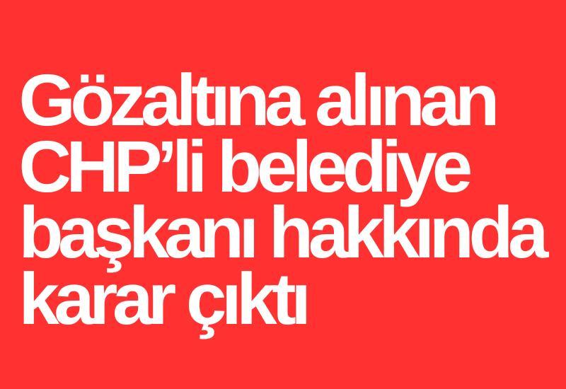 Gözaltına alınan CHP’li belediye başkanı hakkında karar çıktı