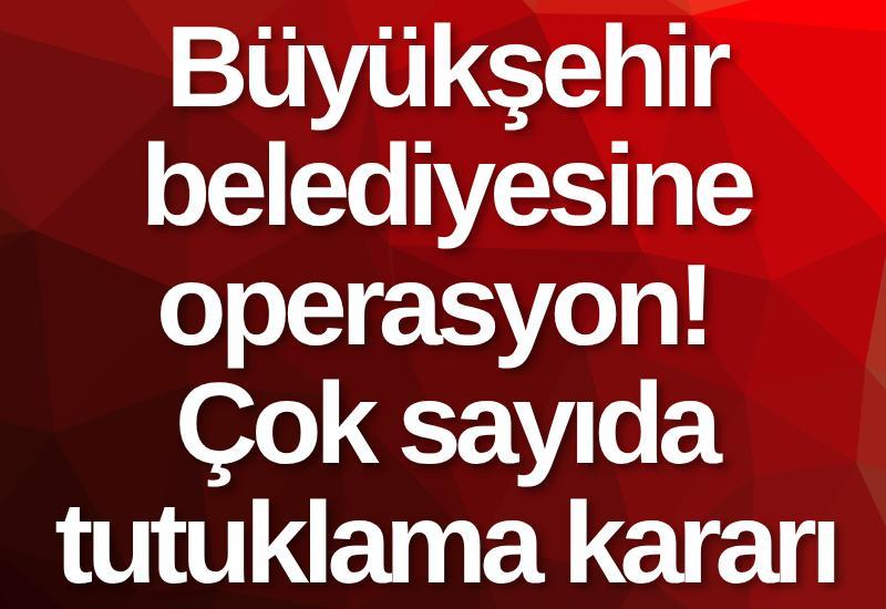 Büyükşehir belediyesine operasyon! Çok sayıda tutuklama kararı