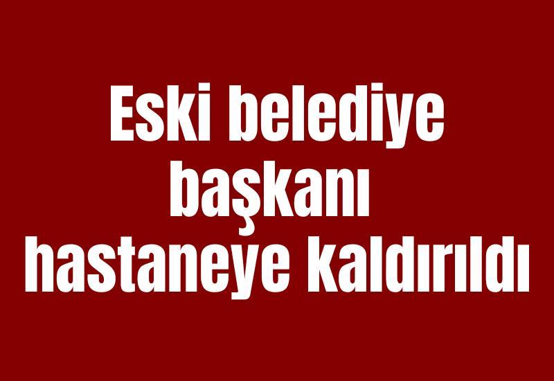Eski belediye başkanı hastaneye kaldırıldı