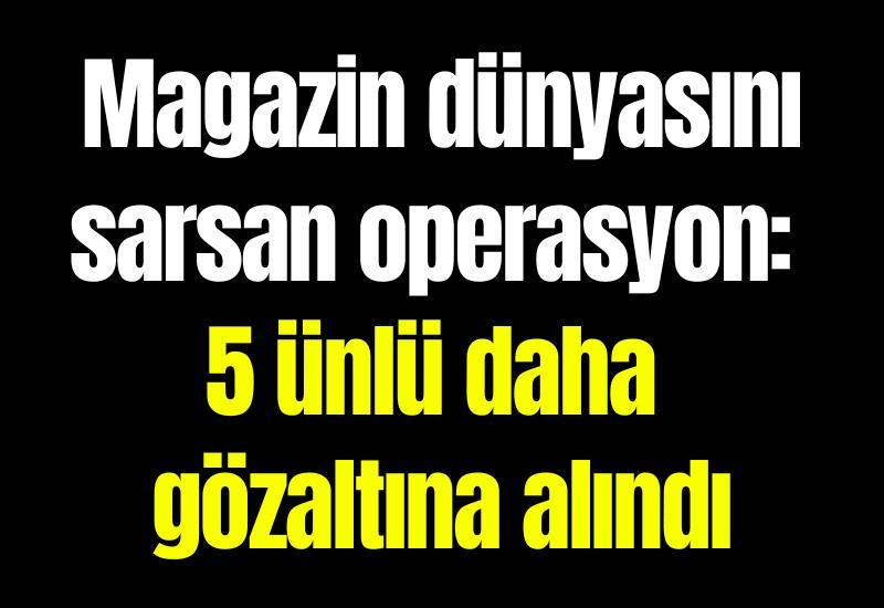Magazin dünyasını sarsan operasyon: 5 ünlü daha gözaltına alındı