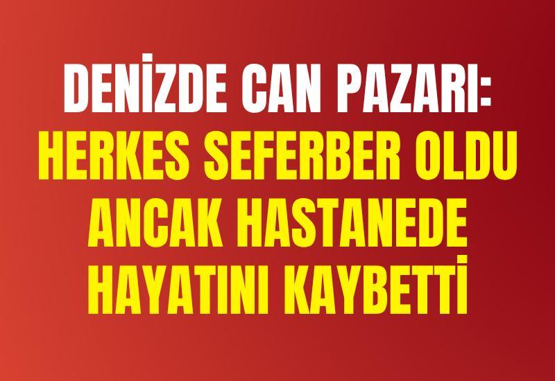 Denizde can pazarı: Herkes seferber oldu ancak hastanede hayatını kaybetti