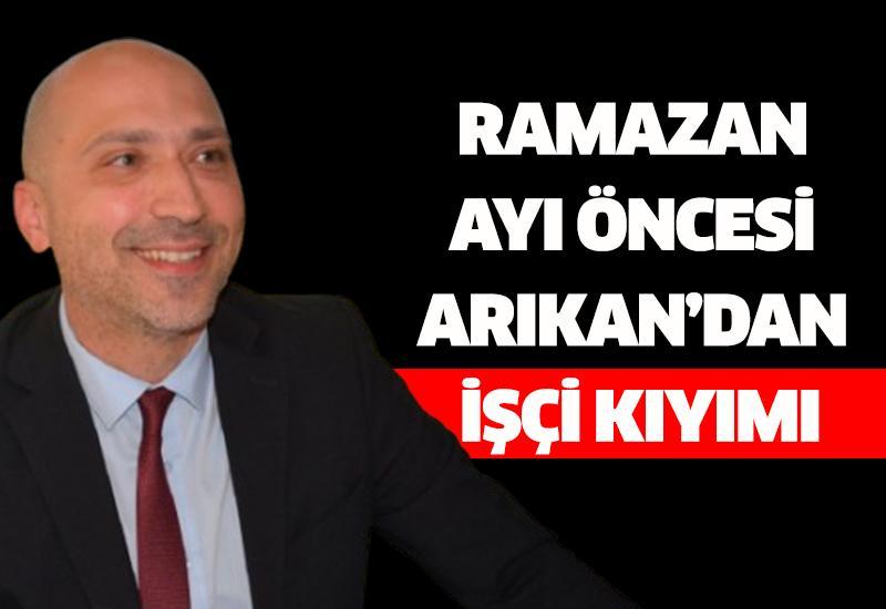 Ramazan ayı öncesi Arıkan’dan işçi kıyımı