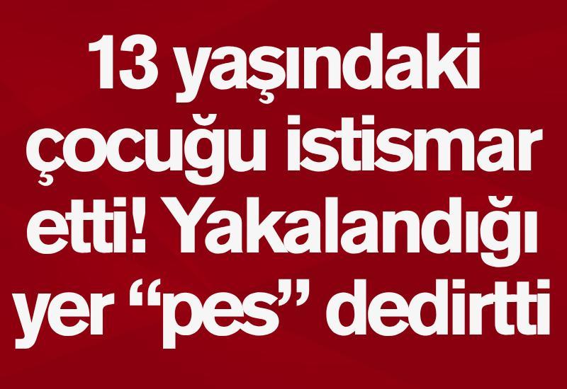 13 yaşındaki çocuğu istismar etti! Yakalandığı yer “pes” dedirtti