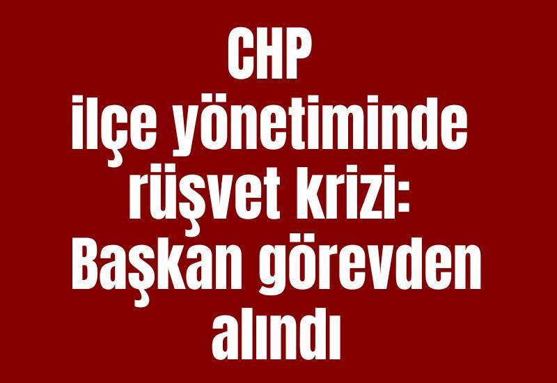 CHP ilçe yönetiminde rüşvet krizi: Başkan görevden alındı