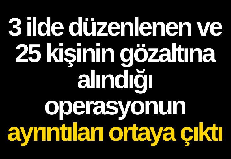 3 ilde düzenlenen ve 25 kişinin gözaltına alındığı operasyonun ayrıntıları ortaya çıktı