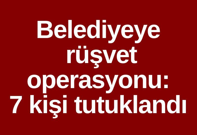 Belediyeye rüşvet operasyonu: 7 kişi tutuklandı