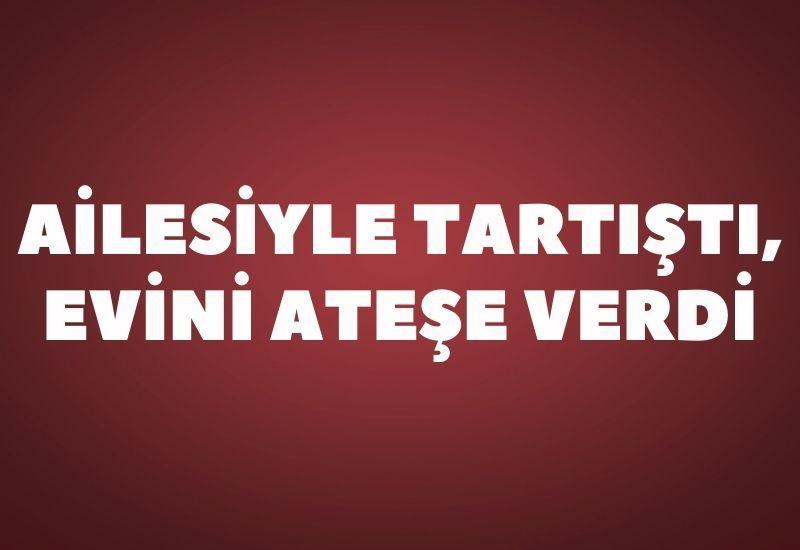 Ailesiyle tartıştı, evini ateşe verdi