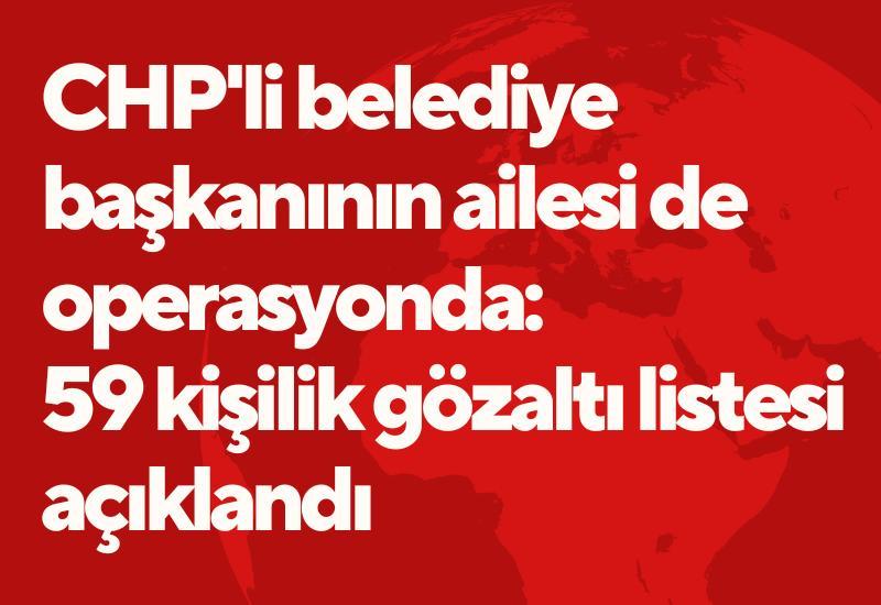 CHP'li belediye başkanının ailesi de operasyonda: 59 kişilik gözaltı listesi açıklandı