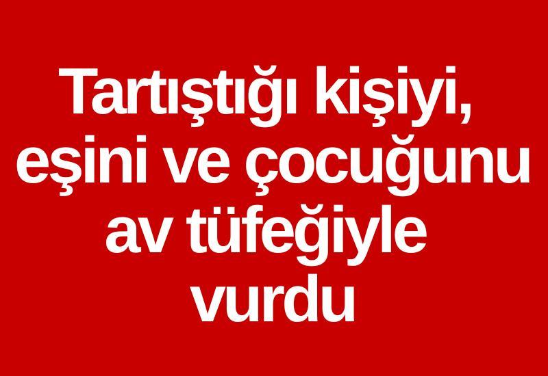 Tartıştığı kişiyi, eşini ve çocuğunu av tüfeğiyle vurdu