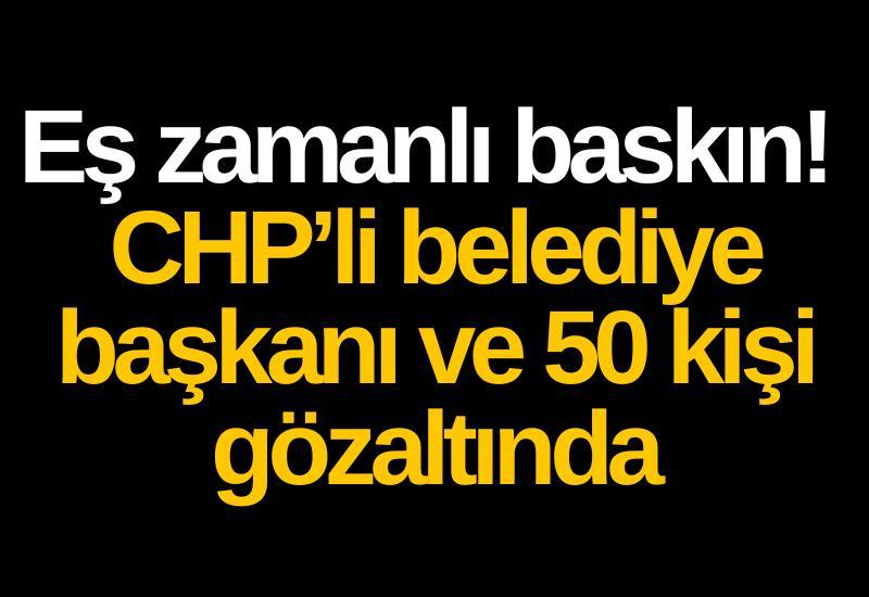 Eş zamanlı baskın! CHP’li belediye başkanı ve 50 kişi gözaltında