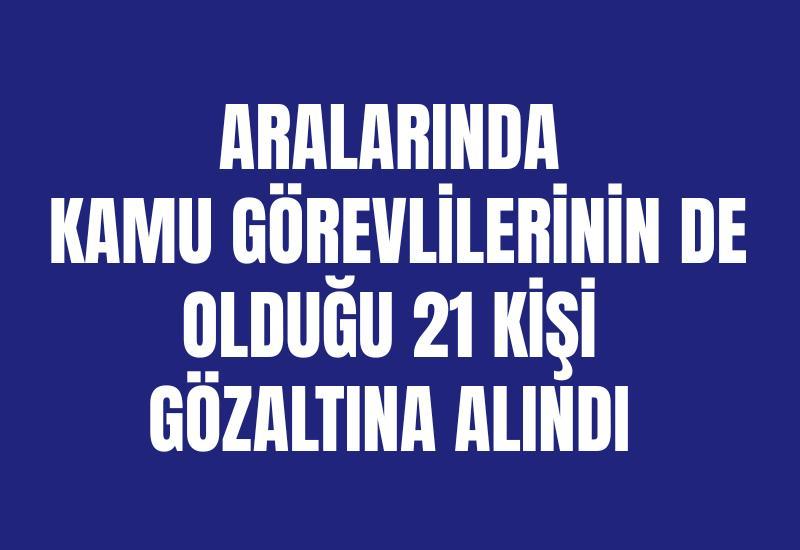 Aralarında kamu görevlilerinin de olduğu 21 kişi gözaltına alındı