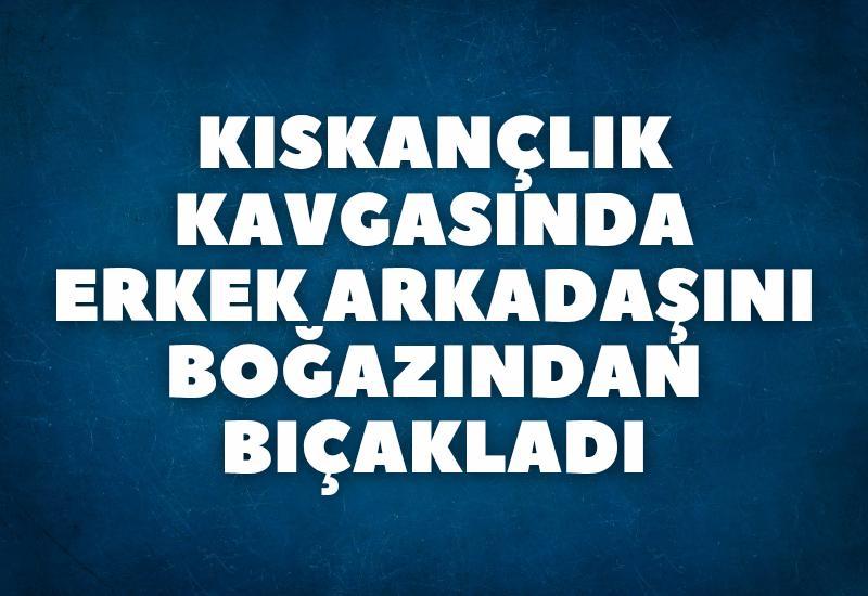 Kıskançlık kavgasında erkek arkadaşını boğazından bıçakladı