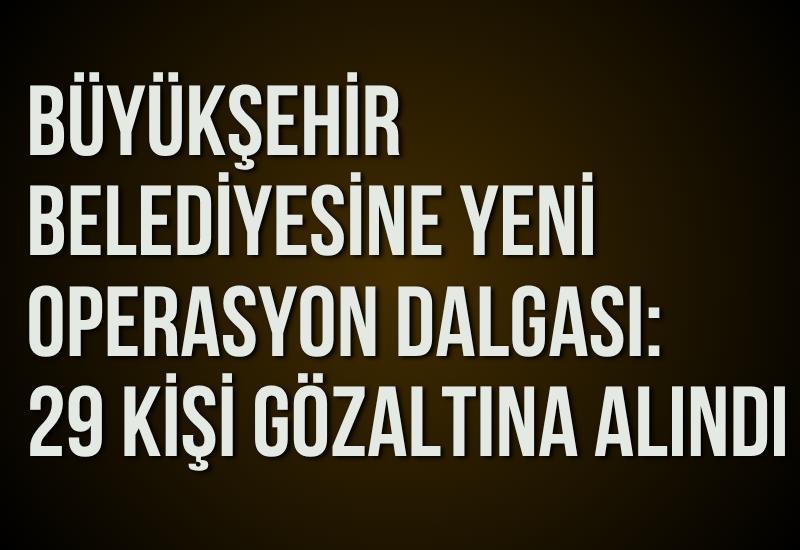 Büyükşehir belediyesine yeni operasyon dalgası: 29 kişi gözaltına alındı