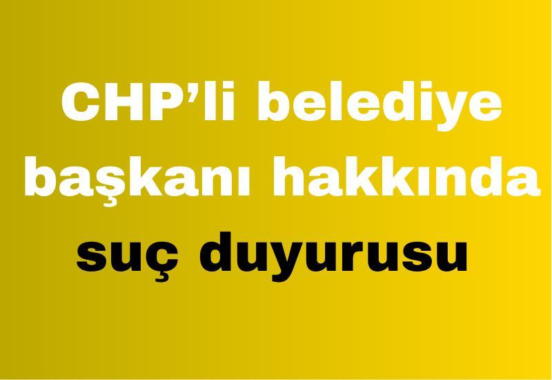 CHP’li belediye başkanı hakkında suç duyurusu
