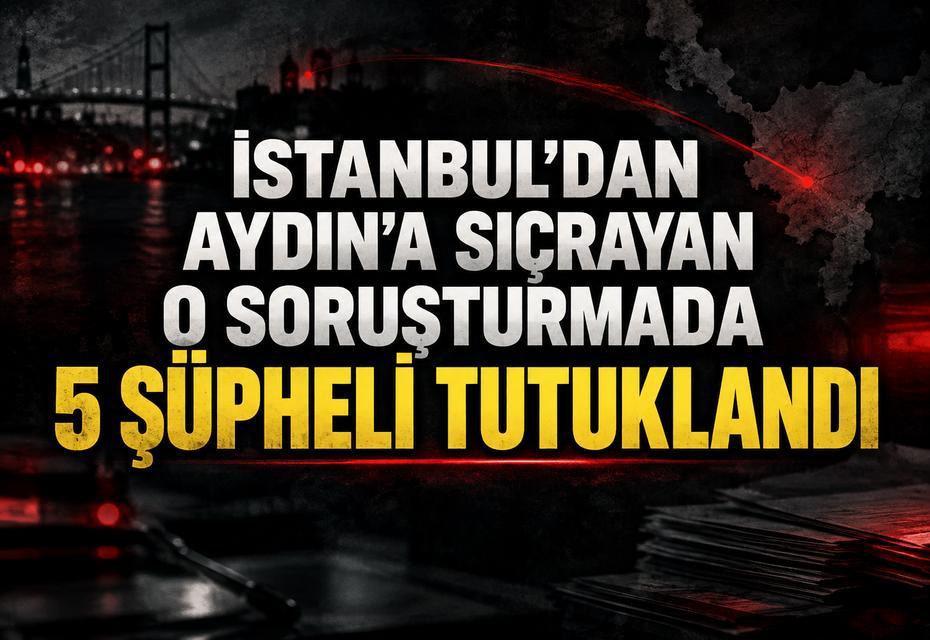 İstanbul’dan Aydın’a sıçrayan o soruşturmada 5 şüpheli tutuklandı