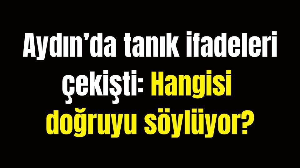 Aydın’da tanık ifadeleri çekişti: Hangisi doğruyu söylüyor?