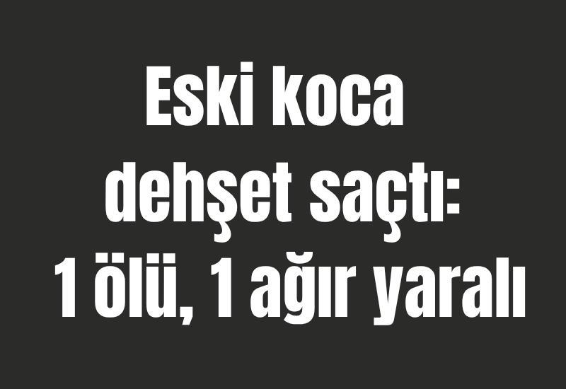 Eski koca dehşet saçtı: 1 ölü, 1 ağır yaralı