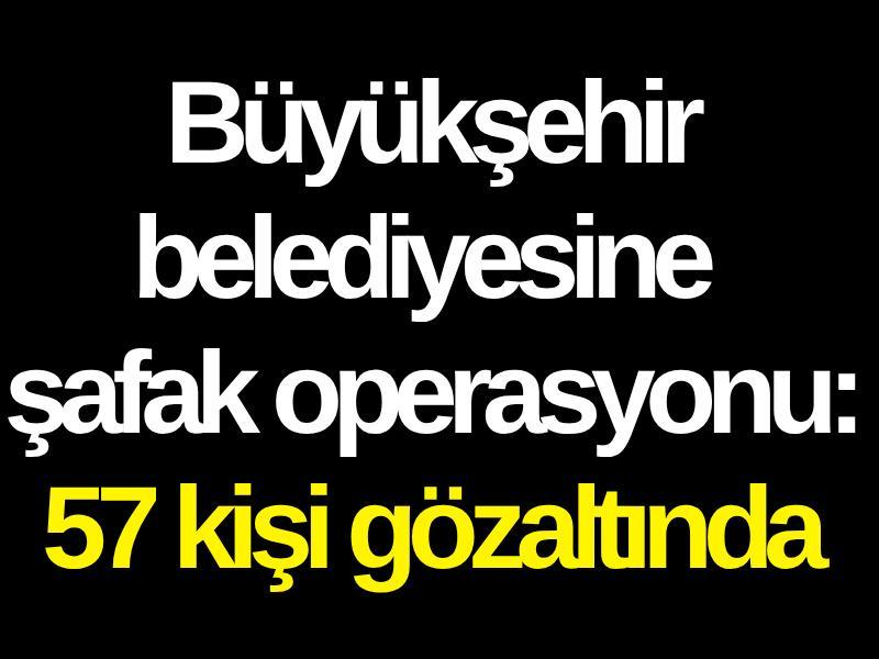 Büyükşehir belediyesine şafak operasyonu: 57 kişi gözaltında
