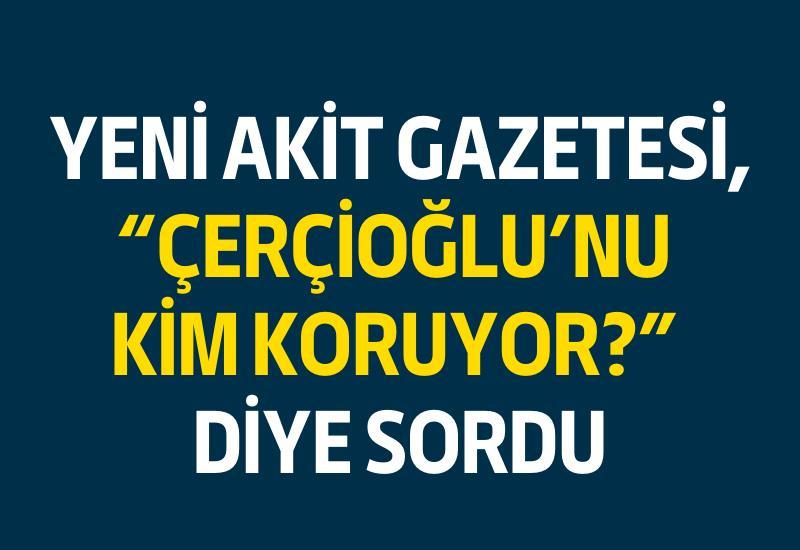 Yeni Akit Gazetesi, "Çerçioğlu’nu kim koruyor?" diye sordu