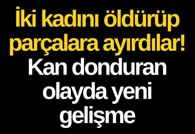 İki kadını öldürüp parçalara ayırdılar! Kan donduran olayda yeni gelişme