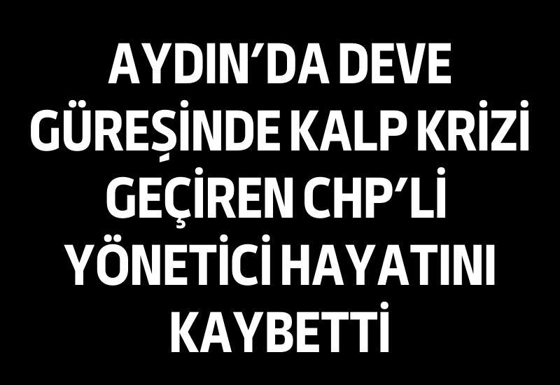 Aydın’da deve güreşinde kalp krizi geçiren CHP’li yönetici hayatını kaybetti