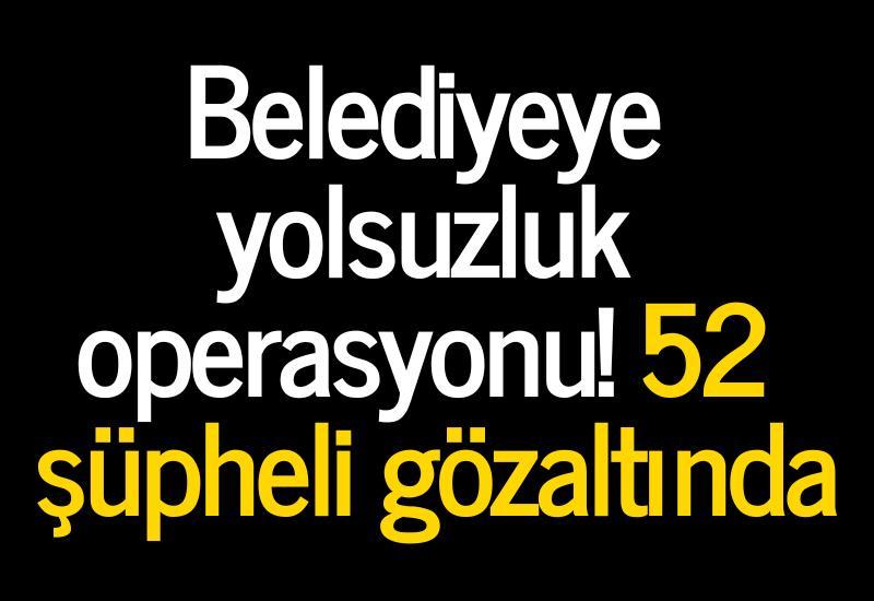 Belediyeye yolsuzluk operasyonu! 52 şüpheli gözaltında