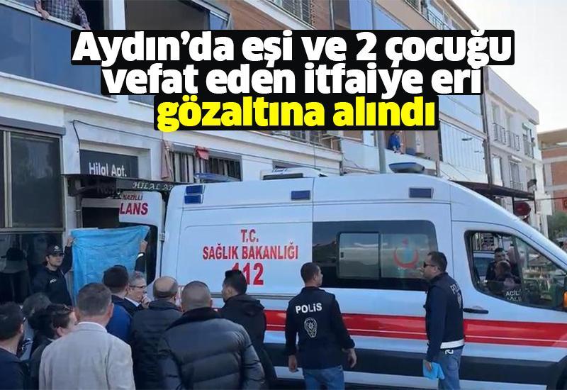 Aydın’da eşi ve 2 çocuğu vefat eden itfaiye eri gözaltına alındı