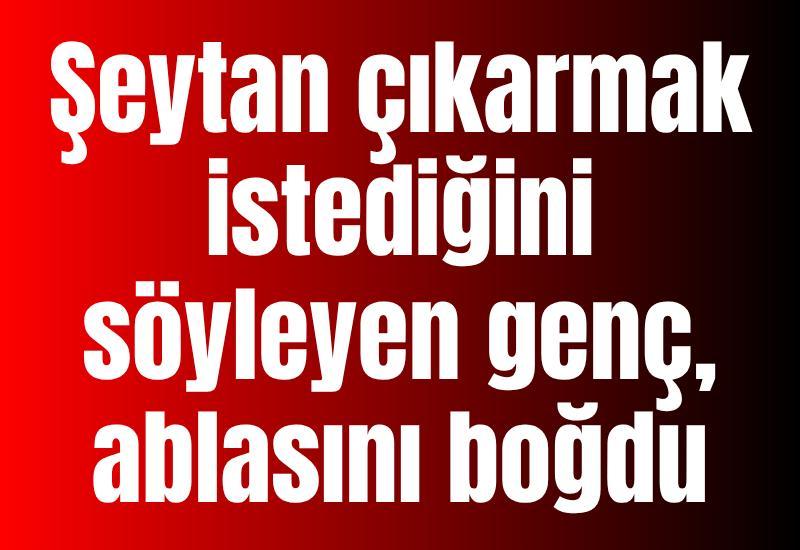 Şeytan çıkarmak istediğini söyleyen genç, ablasını boğdu