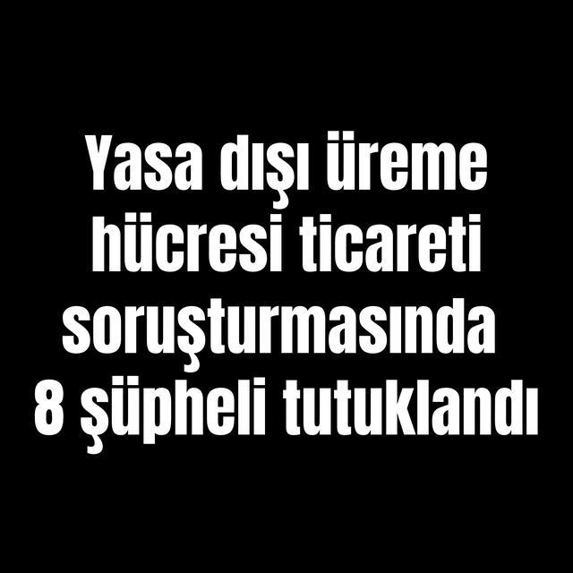 Yasa dışı üreme hücresi ticareti soruşturmasında 8 şüpheli tutuklandı