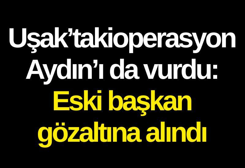 Uşak’taki operasyon Aydın’ı da vurdu: Eski başkan gözaltına alındı