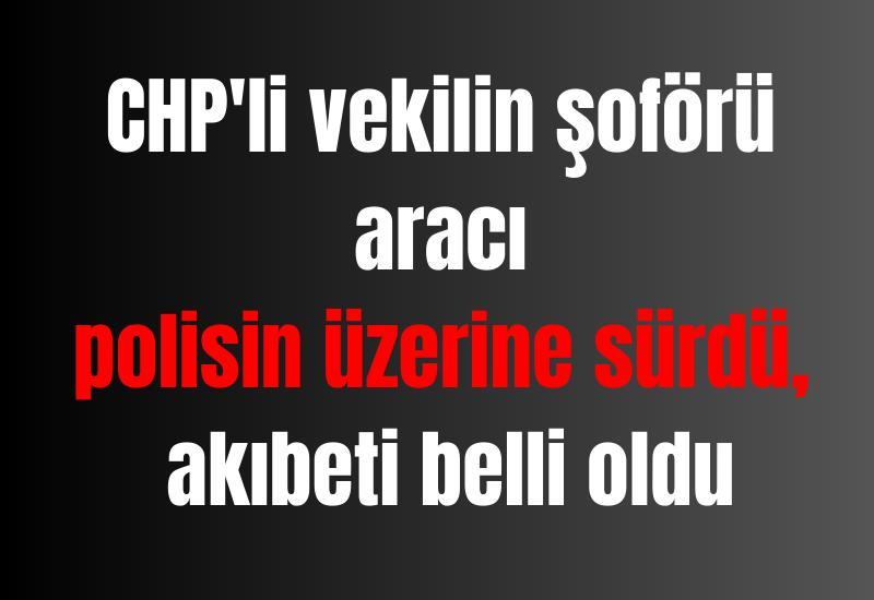 CHP'li vekilin şoförü aracı polisin üzerine sürdü, akıbeti belli oldu