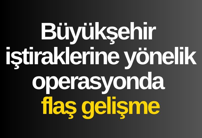 Büyükşehir iştiraklerine yönelik operasyonda flaş gelişme