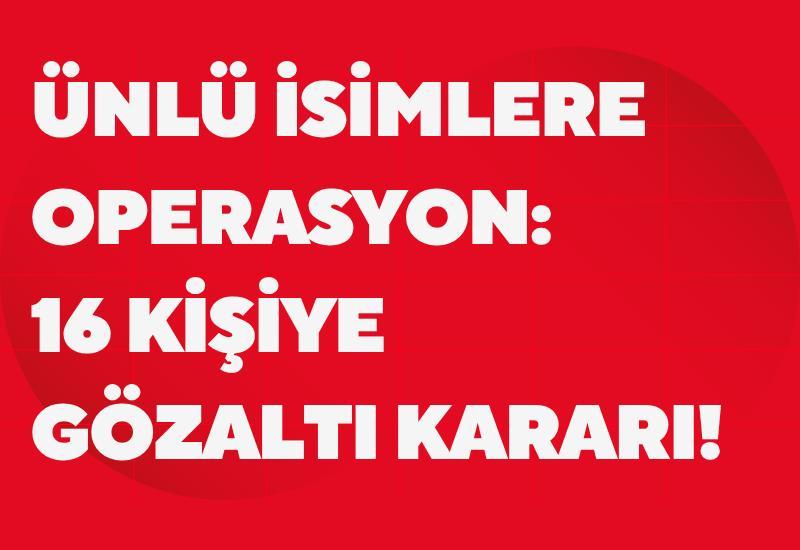 Ünlü isimlere operasyon: 16 kişiye gözaltı kararı!