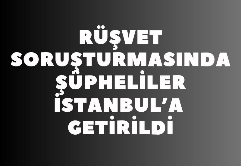 Rüşvet soruşturmasında şüpheliler İstanbul’a getirildi