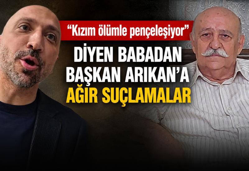 “Kızım ölümle pençeleşiyor” diyen babadan Başkan Arıkan'a ağır suçlamalar