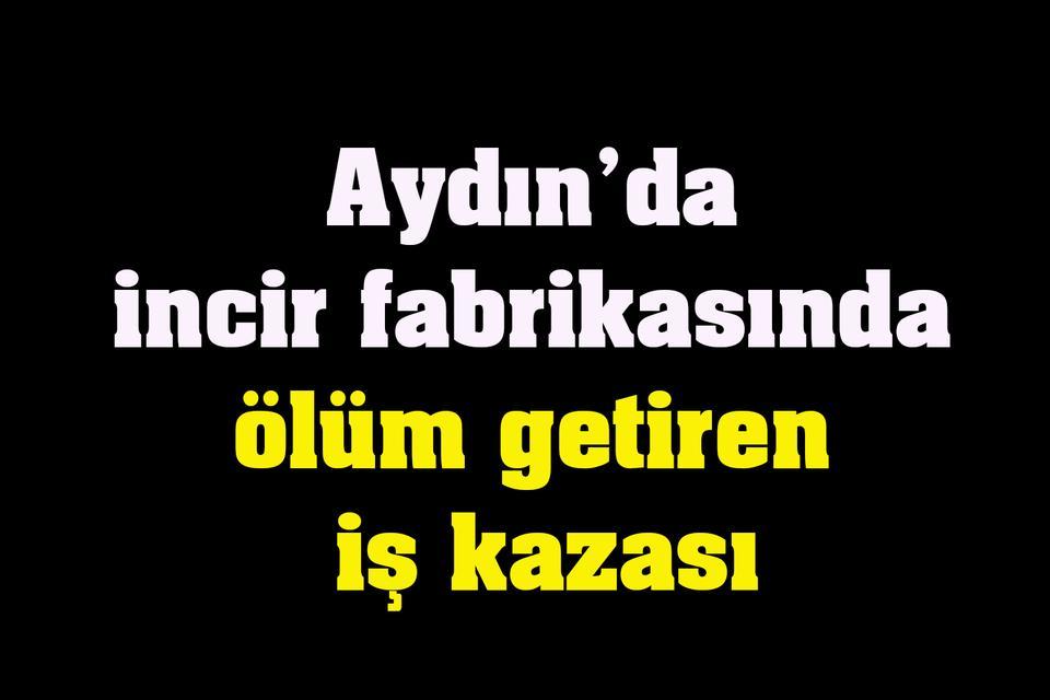 Aydın’da incir fabrikasında ölüm getiren iş kazası