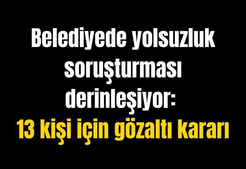 Belediyede yolsuzluk soruşturması derinleşiyor: 13 kişi için gözaltı kararı