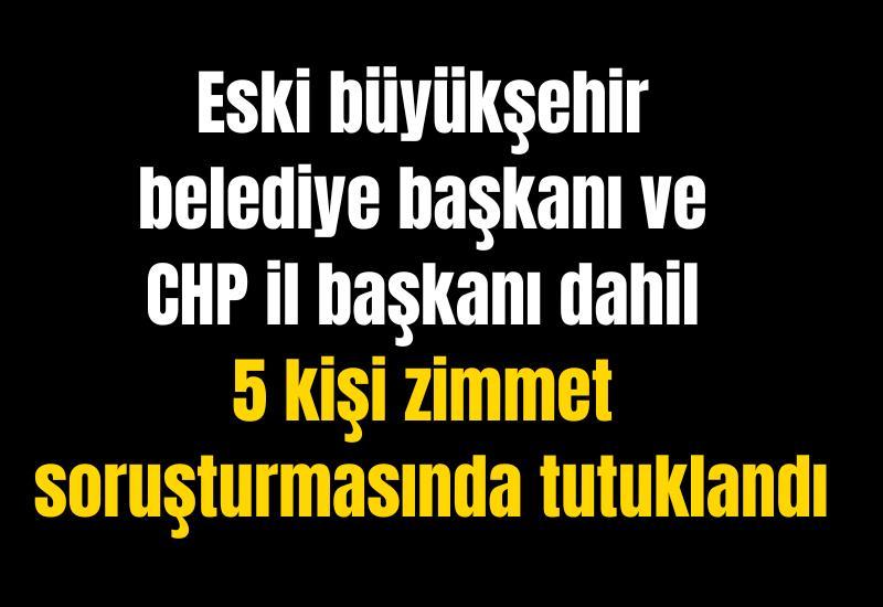 Eski büyükşehir belediye başkanı ve CHP il başkanı dahil 5 kişi zimmet soruşturmasında tutuklandı