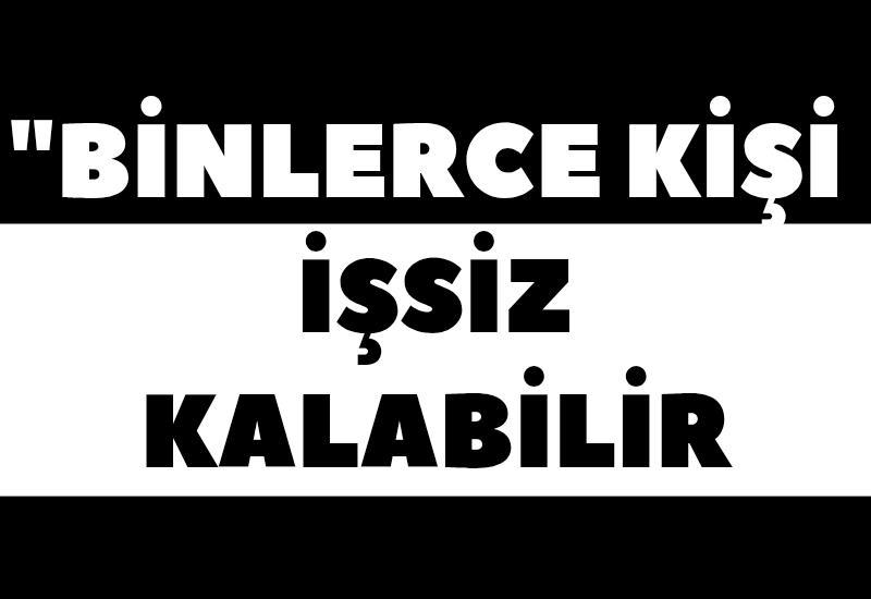 "Binlerce kişi işsiz kalabilir"