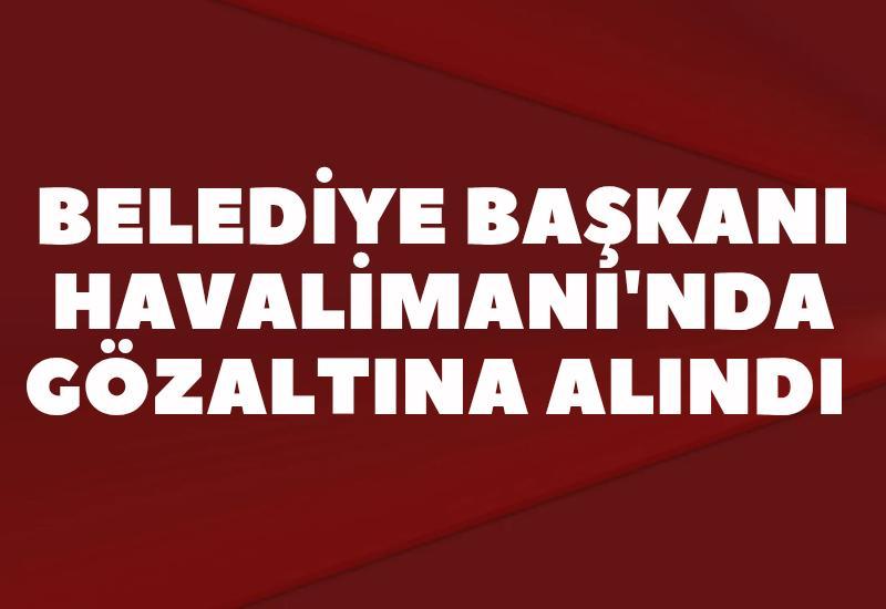 Belediye Başkanı Havalimanı'nda gözaltına alındı