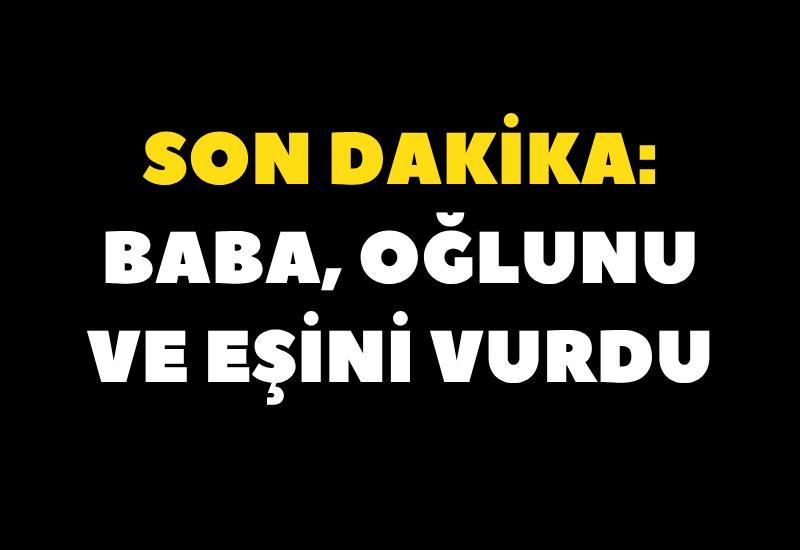 SON DAKİKA: Baba, oğlunu ve eşini vurdu