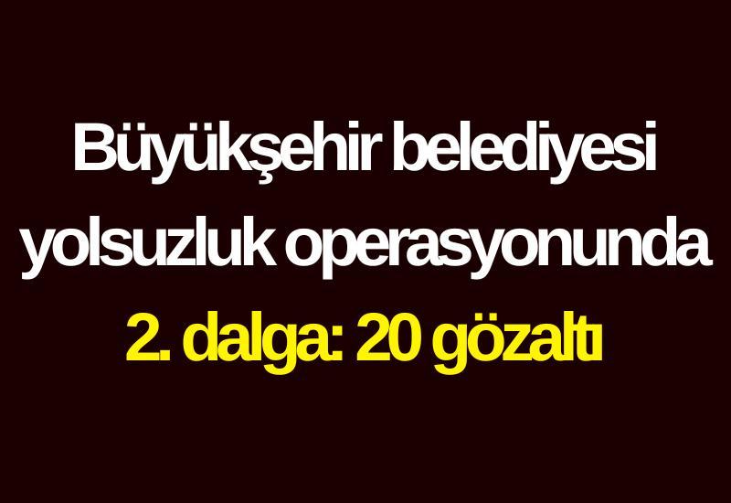 Büyükşehir belediyesi yolsuzluk operasyonunda 2. dalga: 20 gözaltı