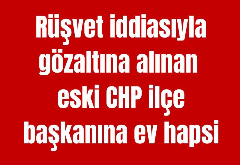 Rüşvet iddiasıyla gözaltına alınan eski CHP ilçe başkanına ev hapsi