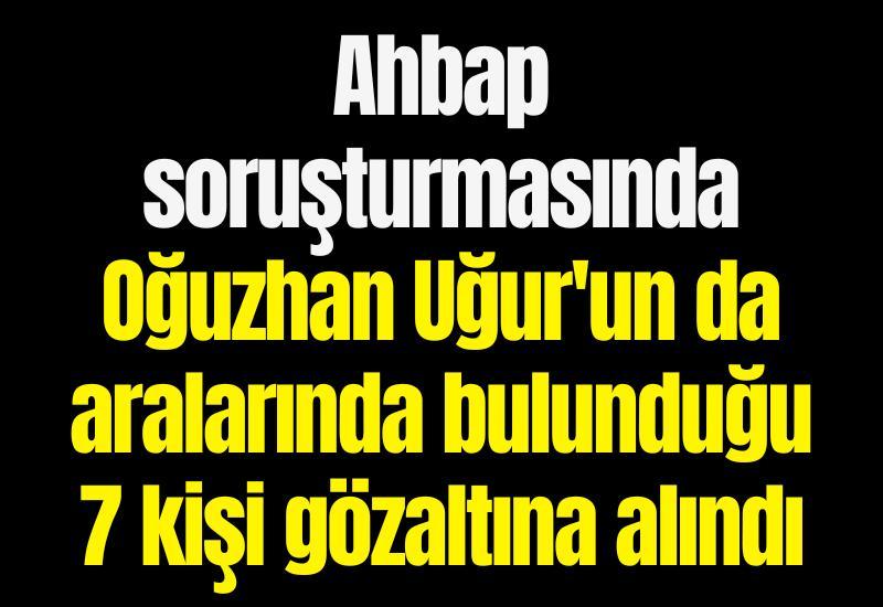 Ahbap soruşturmasında Oğuzhan Uğur'un da aralarında bulunduğu 7 kişi gözaltına alındı