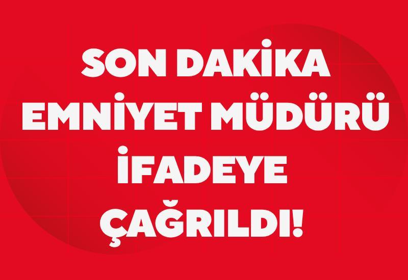 Emniyet müdürü ifadeye çağrıldı!