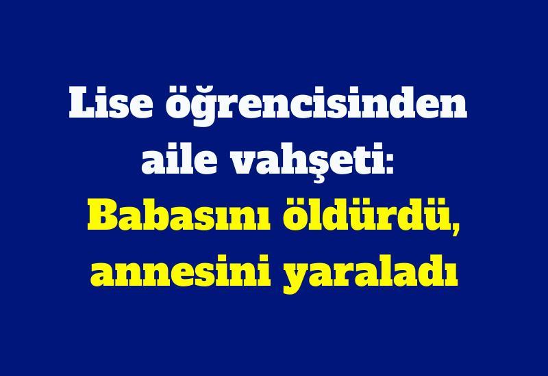 Lise öğrencisinden aile vahşeti: Babasını öldürdü, annesini yaraladı