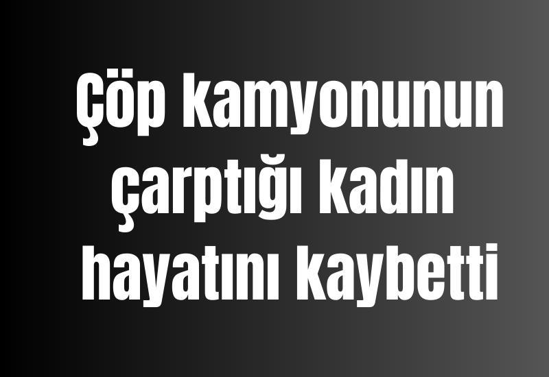 Çöp kamyonunun çarptığı kadın hayatını kaybetti