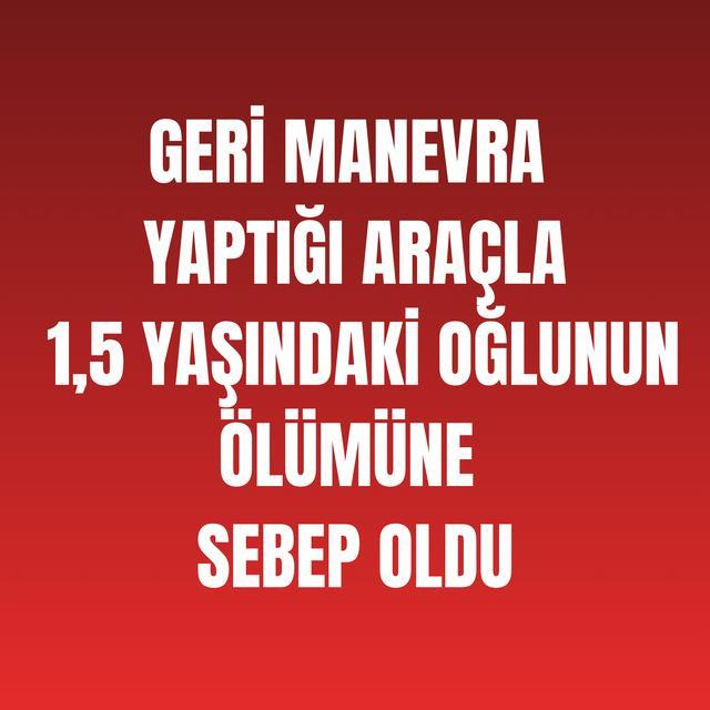 Geri manevra yaptığı araçla 1,5 yaşındaki oğlunun ölümüne sebep oldu