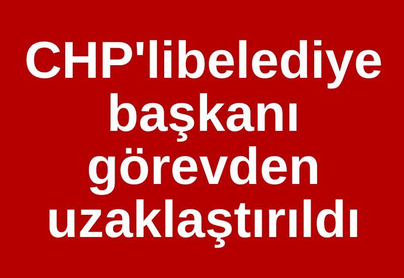 CHP'li belediye başkanı görevden uzaklaştırıldı